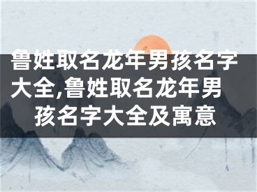 鲁姓取名龙年男孩名字大全,鲁姓取名龙年男孩名字大全及寓意