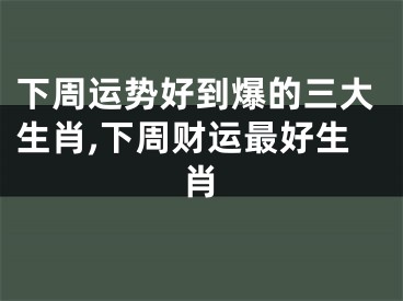 下周运势好到爆的三大生肖,下周财运最好生肖