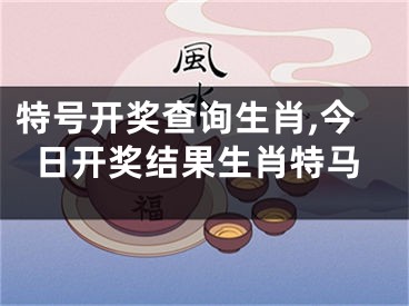 特号开奖查询生肖,今日开奖结果生肖特马