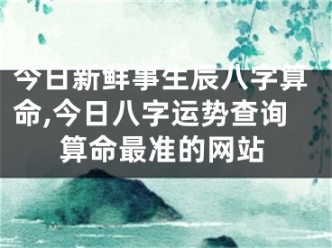 今日新鲜事生辰八字算命,今日八字运势查询算命最准的网站