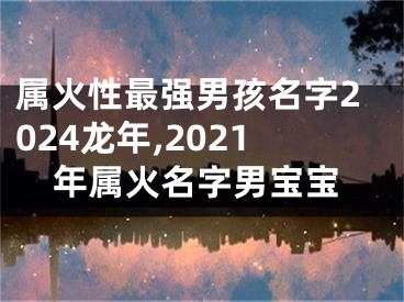 属火性最强男孩名字2024龙年,2021年属火名字男宝宝