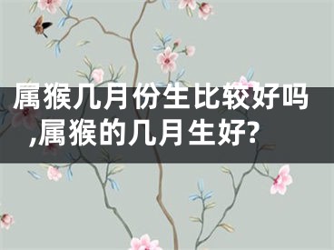 属猴几月份生比较好吗,属猴的几月生好?