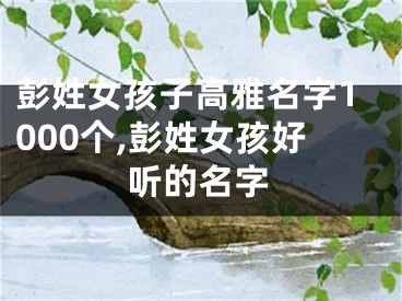 彭姓女孩子高雅名字1000个,彭姓女孩好听的名字