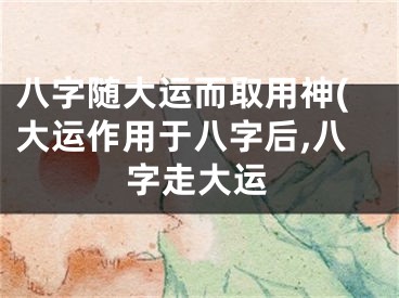 八字随大运而取用神(大运作用于八字后,八字走大运