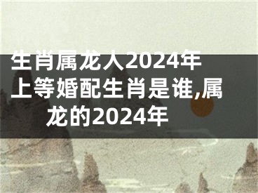 生肖属龙人2024年上等婚配生肖是谁,属龙的2024年