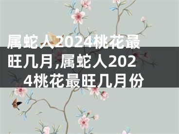 属蛇人2024桃花最旺几月,属蛇人2024桃花最旺几月份