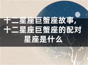 十二星座巨蟹座故事,十二星座巨蟹座的配对星座是什么