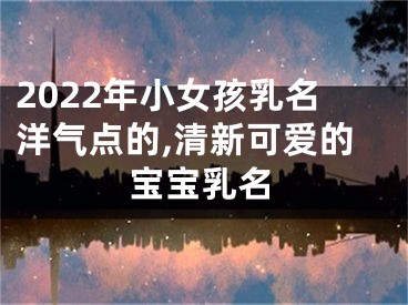 2022年小女孩乳名洋气点的,清新可爱的宝宝乳名