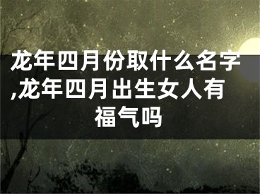 龙年四月份取什么名字,龙年四月出生女人有福气吗