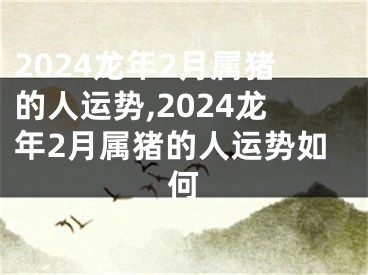 2024龙年2月属猪的人运势,2024龙年2月属猪的人运势如何