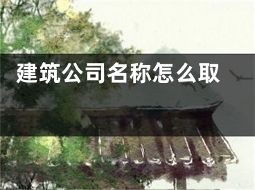  建筑公司名称怎么取 