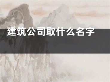  建筑公司取什么名字 