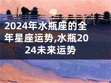 2024年水瓶座的全年星座运势,水瓶2024未来运势