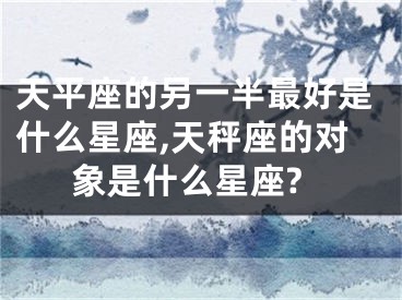 天平座的另一半最好是什么星座,天秤座的对象是什么星座?