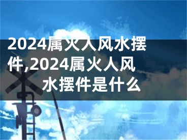 2024属火人风水摆件,2024属火人风水摆件是什么