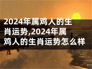 2024年属鸡人的生肖运势,2024年属鸡人的生肖运势怎么样