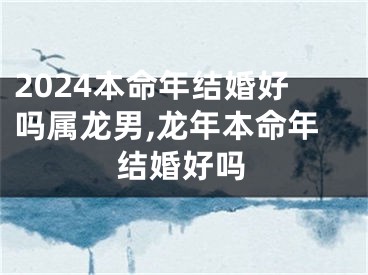 2024本命年结婚好吗属龙男,龙年本命年结婚好吗