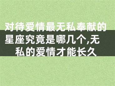 对待爱情最无私奉献的星座究竟是哪几个,无私的爱情才能长久