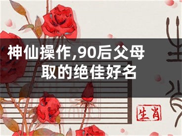 神仙操作,90后父母取的绝佳好名