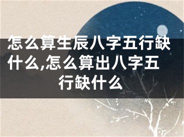 怎么算生辰八字五行缺什么,怎么算出八字五行缺什么