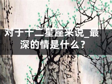 对于十二星座来说_最深的情是什么？