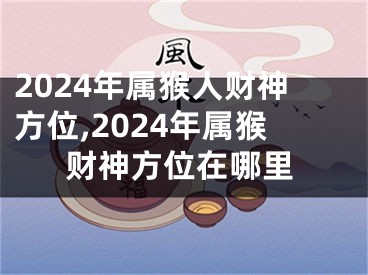 2024年属猴人财神方位,2024年属猴财神方位在哪里