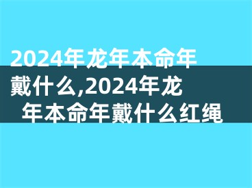 2024年龙年本命年戴什么,2024年龙年本命年戴什么红绳