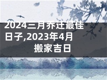 2024三月乔迁最佳日子,2023年4月搬家吉日