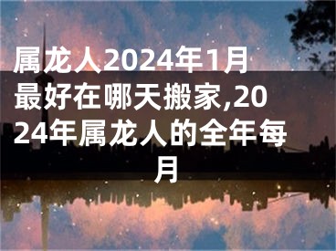 属龙人2024年1月最好在哪天搬家,2024年属龙人的全年每月