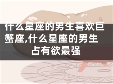 什么星座的男生喜欢巨蟹座,什么星座的男生占有欲最强