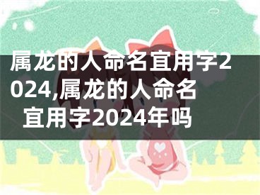 属龙的人命名宜用字2024,属龙的人命名宜用字2024年吗