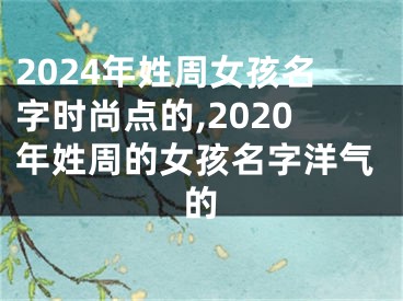 2024年姓周女孩名字时尚点的,2020年姓周的女孩名字洋气的