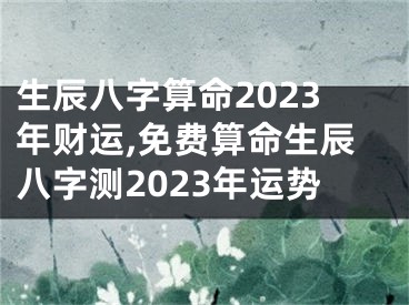 生辰八字算命2023年财运,免费算命生辰八字测2023年运势