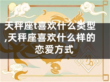 天秤座t喜欢什么类型,天秤座喜欢什么样的恋爱方式