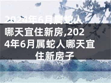 2024年6月属蛇人哪天宜住新房,2024年6月属蛇人哪天宜住新房子