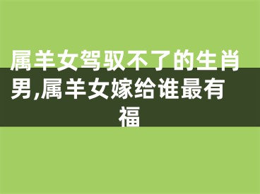 属羊女驾驭不了的生肖男,属羊女嫁给谁最有福