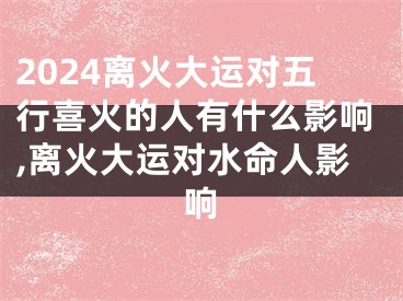 2024离火大运对五行喜火的人有什么影响,离火大运对水命人影响