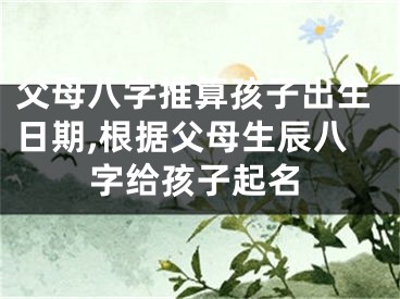 父母八字推算孩子出生日期,根据父母生辰八字给孩子起名