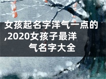 女孩起名字洋气一点的,2020女孩子最洋气名字大全