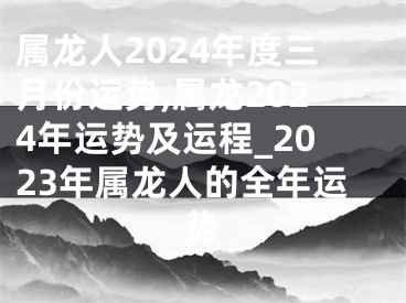 属龙人2024年度三月份运势,属龙2024年运势及运程_2023年属龙人的全年运势