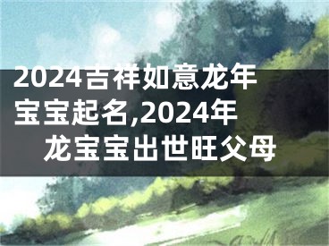 2024吉祥如意龙年宝宝起名,2024年龙宝宝出世旺父母