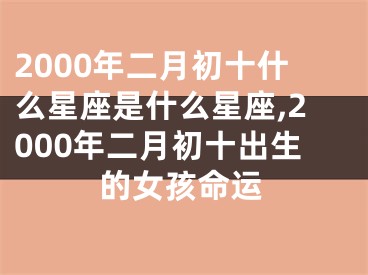 2000年二月初十什么星座是什么星座,2000年二月初十出生的女孩命运