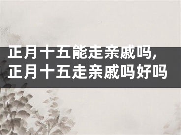 正月十五能走亲戚吗,正月十五走亲戚吗好吗