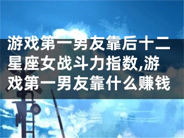 游戏第一男友靠后十二星座女战斗力指数,游戏第一男友靠什么赚钱