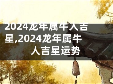 2024龙年属牛人吉星,2024龙年属牛人吉星运势