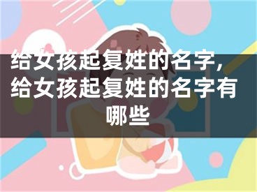 给女孩起复姓的名字,给女孩起复姓的名字有哪些