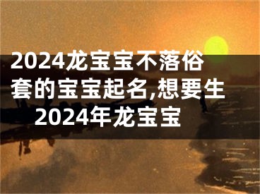 2024龙宝宝不落俗套的宝宝起名,想要生2024年龙宝宝