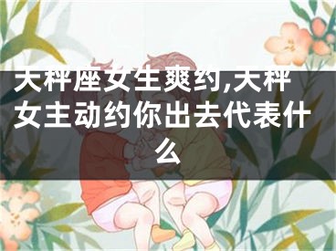 天秤座女生爽约,天秤女主动约你出去代表什么