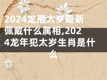 2024龙刑太岁最新佩戴什么属相,2024龙年犯太岁生肖是什么