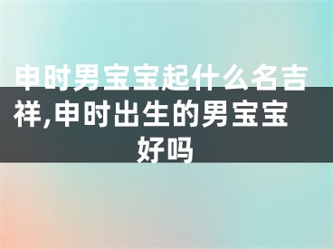 申时男宝宝起什么名吉祥,申时出生的男宝宝好吗